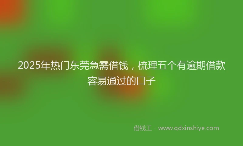 2025年热门东莞急需借钱,梳理五个有逾期借款容易通过的口子
