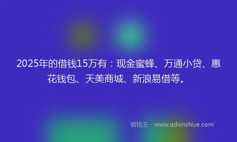 2025年的借钱15万有：现金蜜蜂、万通小贷、惠花钱包、天美商城、新浪易借等。