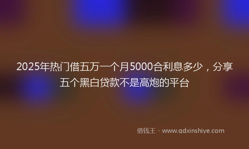 2025年热门借五万一个月5000合利息多少，分享五个黑白贷款不是高炮的平台
