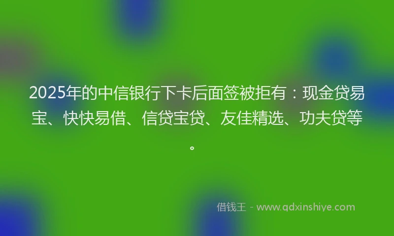 2025年的中信银行下卡后面签被拒有：现金贷易宝、快快易借、信贷宝贷、友佳精选、功夫贷等。