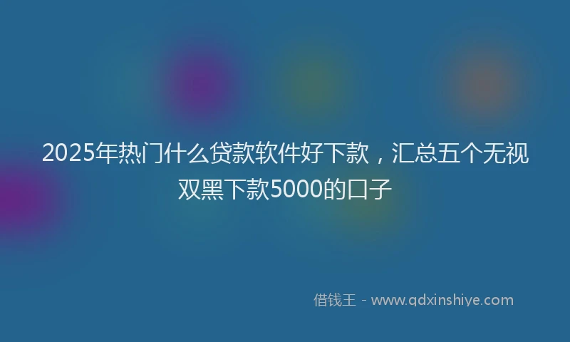 2025年热门什么贷款软件好下款，汇总五个无视双黑下款5000的口子