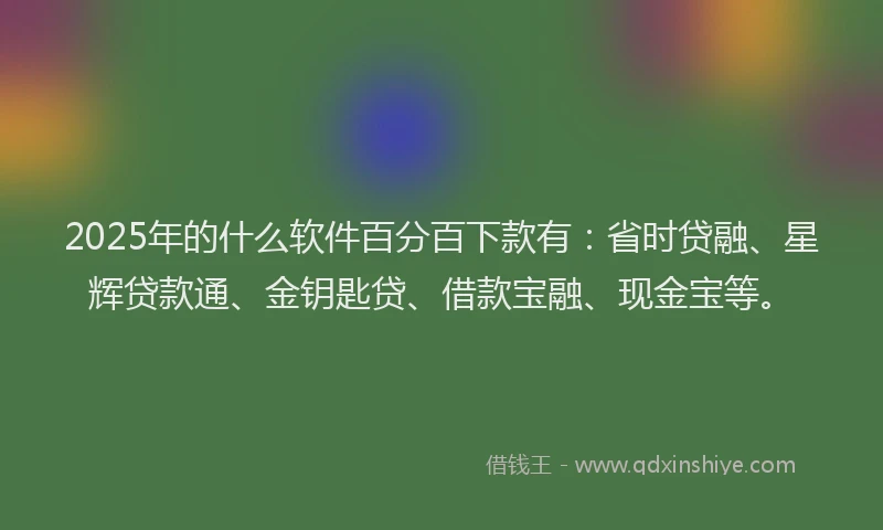 2025年的什么软件百分百下款有：省时贷融、星辉贷款通、金钥匙贷、借款宝融、现金宝等。
