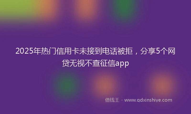 2025年热门信用卡未接到电话被拒，分享5个网贷无视不查征信app