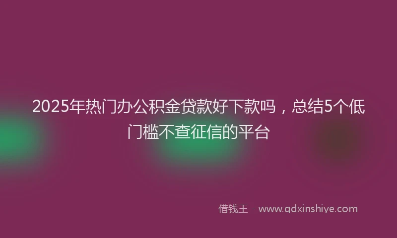 2025年热门办公积金贷款好下款吗，总结5个低门槛不查征信的平台