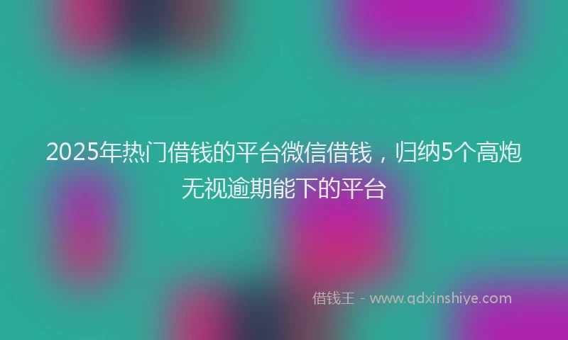 2025年热门借钱的平台微信借钱，归纳5个高炮无视逾期能下的平台
