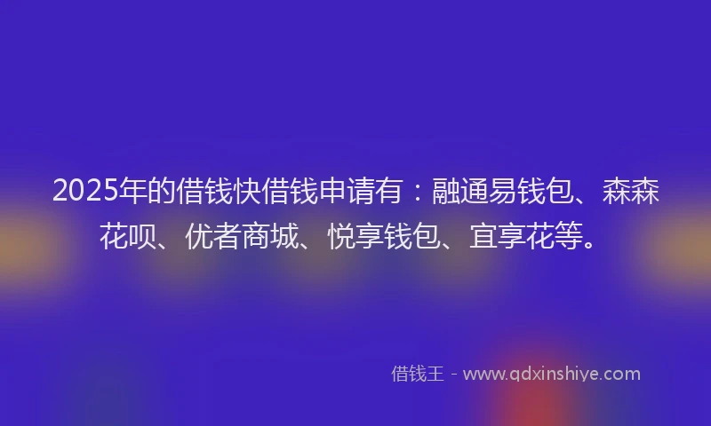 2025年的借钱快借钱申请有：融通易钱包、森森花呗、优者商城、悦享钱包、宜享花等。