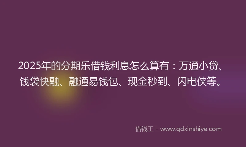 2025年的分期乐借钱利息怎么算有：万通小贷、钱袋快融、融通易钱包、现金秒到、闪电侠等。