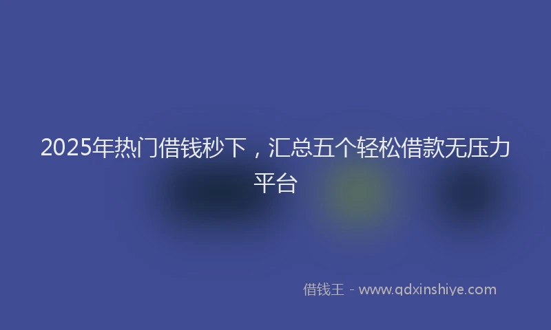 2025年热门借钱秒下，汇总五个轻松借款无压力平台