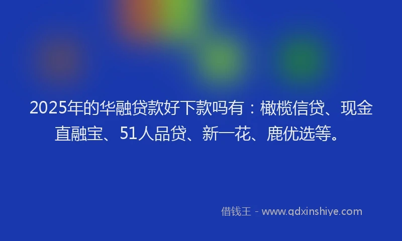 2025年的华融贷款好下款吗有：橄榄信贷、现金直融宝、51人品贷、新一花、鹿优选等。