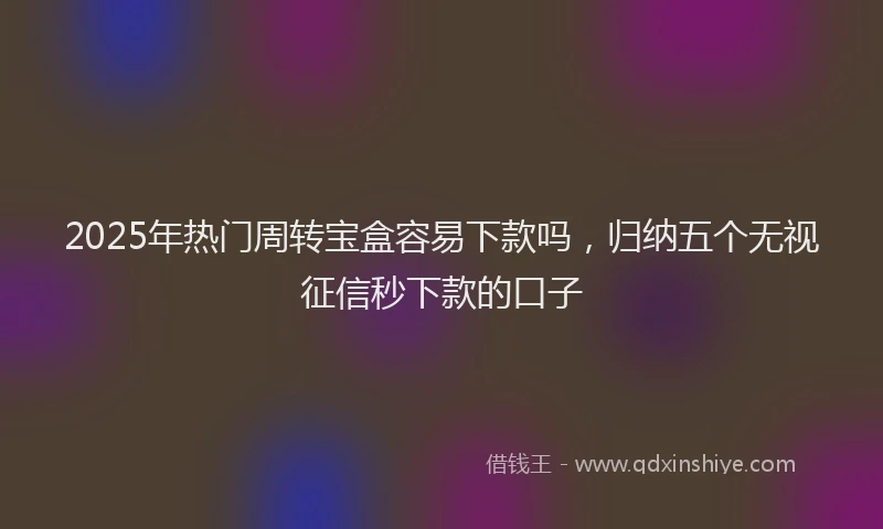 2025年热门周转宝盒容易下款吗，归纳五个无视征信秒下款的口子