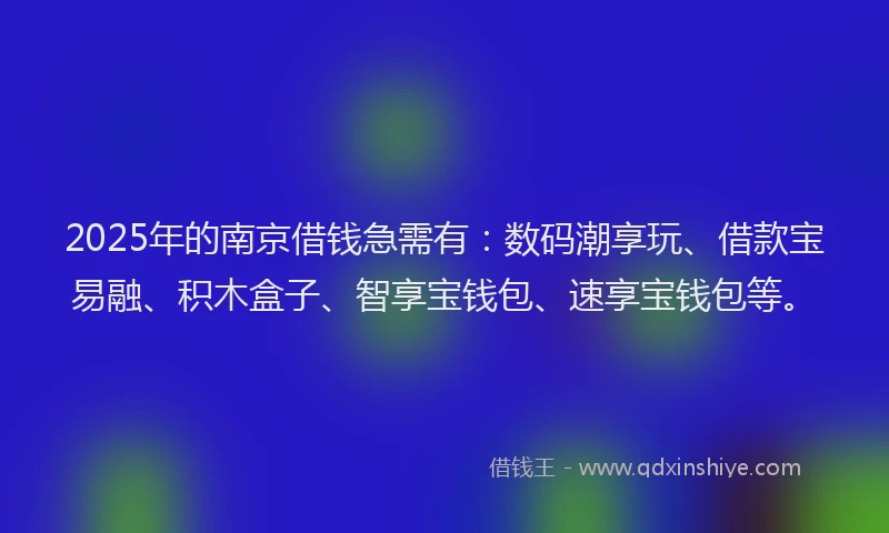 2025年的南京借钱急需有：数码潮享玩、借款宝易融、积木盒子、智享宝钱包、速享宝钱包等。