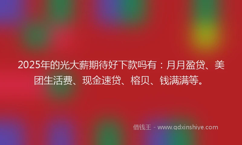 2025年的光大薪期待好下款吗有：月月盈贷、美团生活费、现金速贷、榕贝、钱满满等。