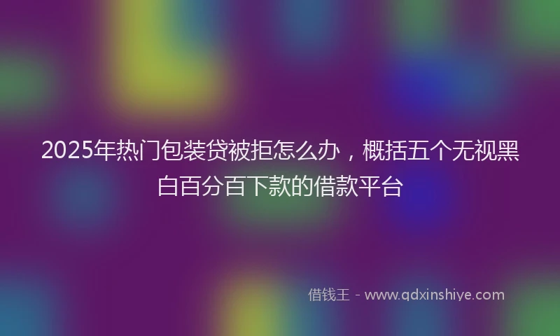 2025年热门包装贷被拒怎么办，概括五个无视黑白百分百下款的借款平台