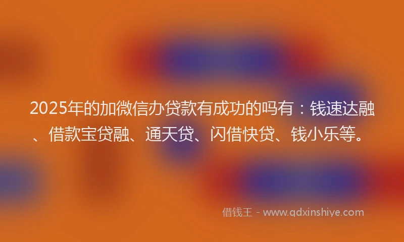 2025年的加微信办贷款有成功的吗有：钱速达融、借款宝贷融、通天贷、闪借快贷、钱小乐等。