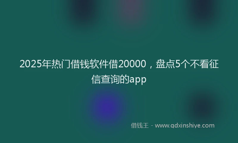 2025年热门借钱软件借20000，盘点5个不看征信查询的app