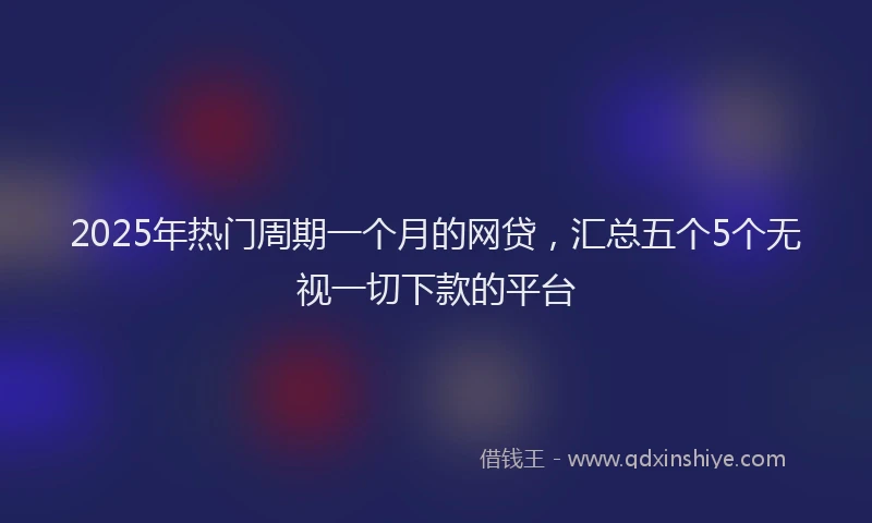 2025年热门周期一个月的网贷，汇总五个5个无视一切下款的平台
