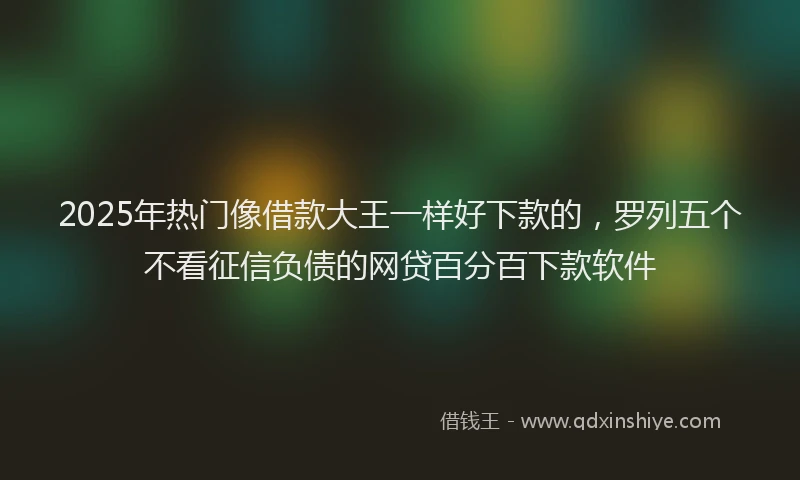 2025年热门像借款大王一样好下款的，罗列五个不看征信负债的网贷百分百下款软件