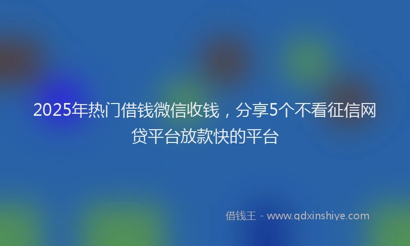 2025年热门借钱微信收钱，分享5个不看征信网贷平台放款快的平台