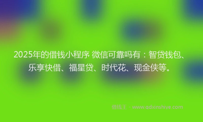 2025年的借钱小程序 微信可靠吗有：智贷钱包、乐享快借、福星贷、时代花、现金侠等。