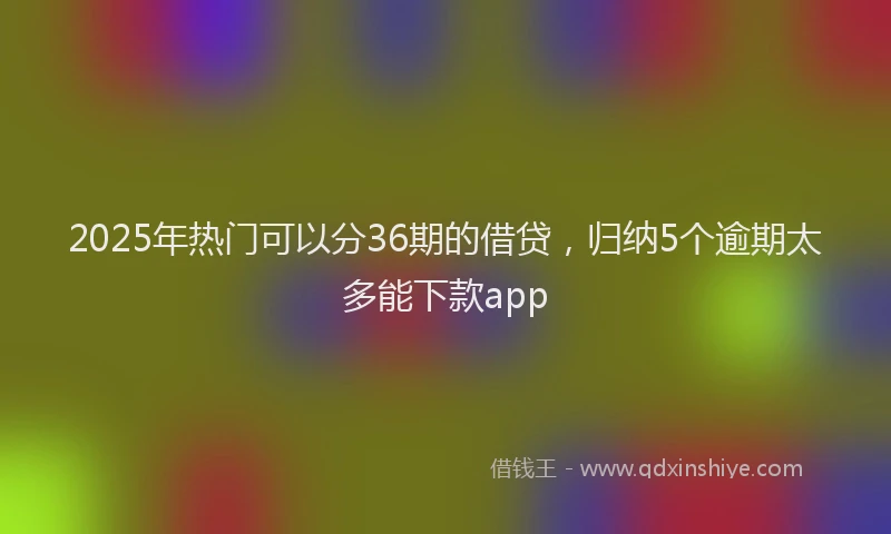2025年热门可以分36期的借贷，归纳5个逾期太多能下款app
