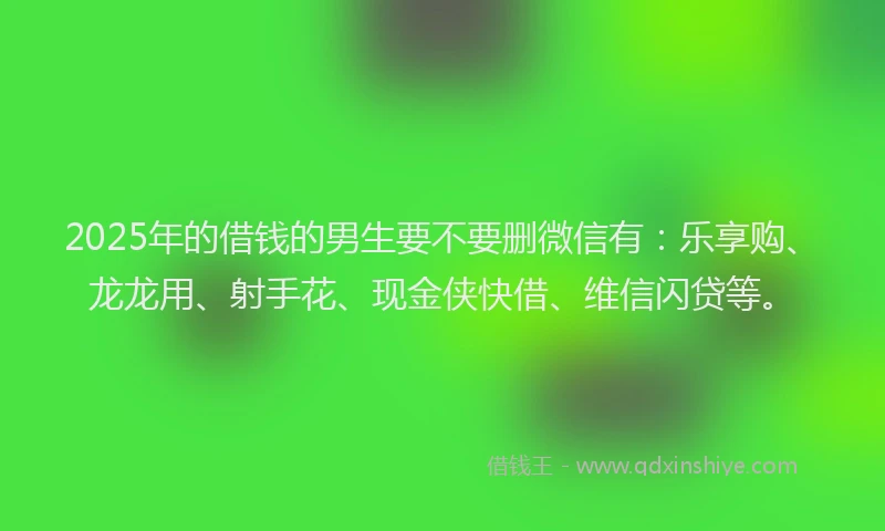 2025年的借钱的男生要不要删微信有：乐享购、龙龙用、射手花、现金侠快借、维信闪贷等。