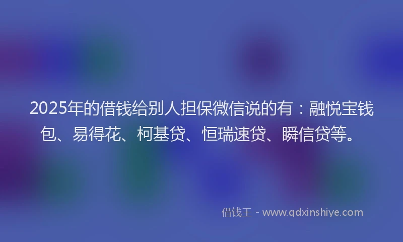 2025年的借钱给别人担保微信说的有：融悦宝钱包、易得花、柯基贷、恒瑞速贷、瞬信贷等。