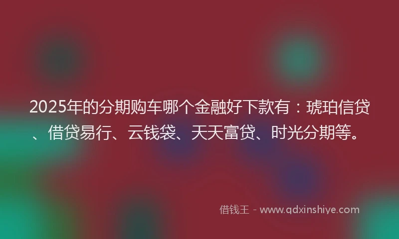 2025年的分期购车哪个金融好下款有：琥珀信贷、借贷易行、云钱袋、天天富贷、时光分期等。