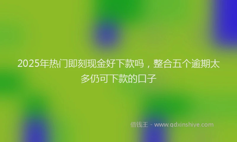 2025年热门即刻现金好下款吗，整合五个逾期太多仍可下款的口子