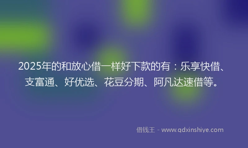 2025年的和放心借一样好下款的有：乐享快借、支富通、好优选、花豆分期、阿凡达速借等。