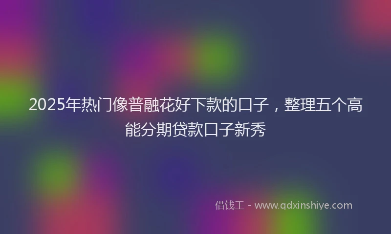 2025年热门像普融花好下款的口子，整理五个高能分期贷款口子新秀