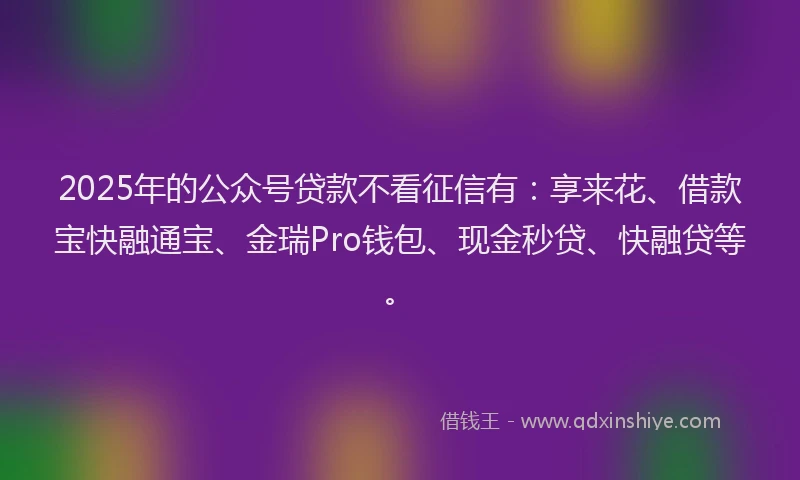 2025年的公众号贷款不看征信有：享来花、借款宝快融通宝、金瑞Pro钱包、现金秒贷、快融贷等。