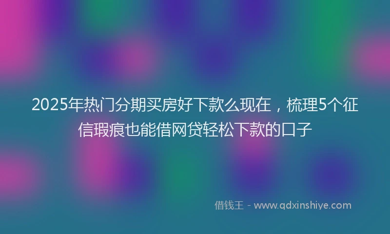 2025年热门分期买房好下款么现在，梳理5个征信瑕疵也能借网贷轻松下款的口子