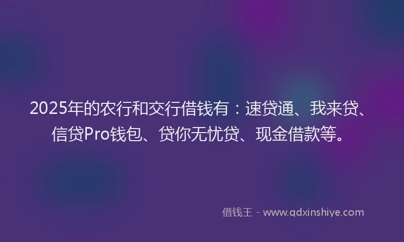 2025年的农行和交行借钱有：速贷通、我来贷、信贷Pro钱包、贷你无忧贷、现金借款等。