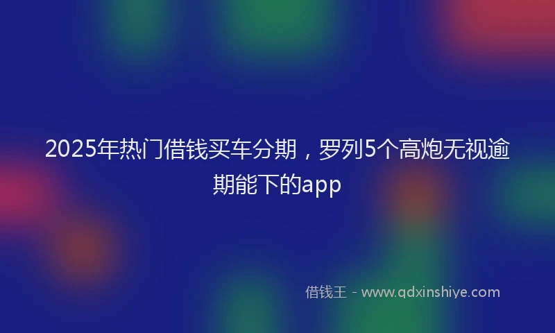 2025年热门借钱买车分期，罗列5个高炮无视逾期能下的app