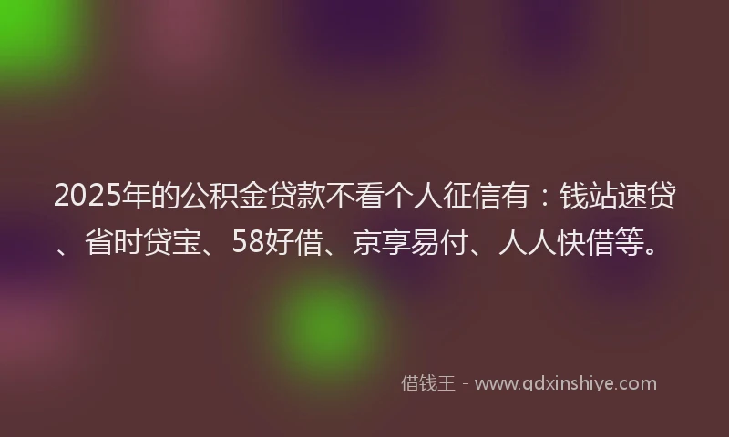 2025年的公积金贷款不看个人征信有：钱站速贷、省时贷宝、58好借、京享易付、人人快借等。