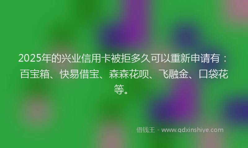 2025年的兴业信用卡被拒多久可以重新申请有：百宝箱、快易借宝、森森花呗、飞融金、口袋花等。