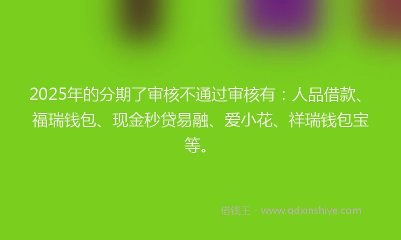 2025年的分期了审核不通过审核有：人品借款、福瑞钱包、现金秒贷易融、爱小花、祥瑞钱包宝等。