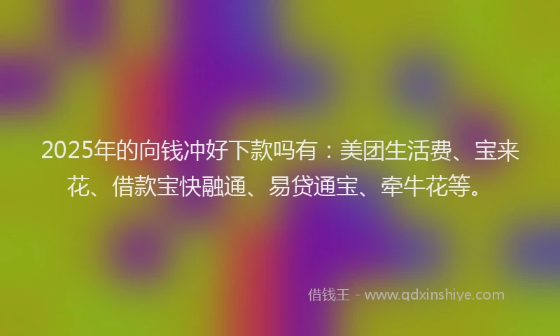 2025年的向钱冲好下款吗有：美团生活费、宝来花、借款宝快融通、易贷通宝、牵牛花等。