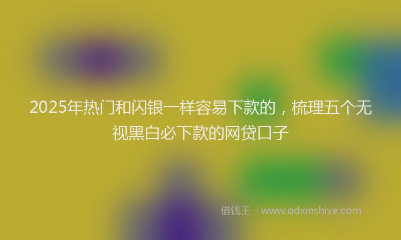 2025年热门和闪银一样容易下款的，梳理五个无视黑白必下款的网贷口子