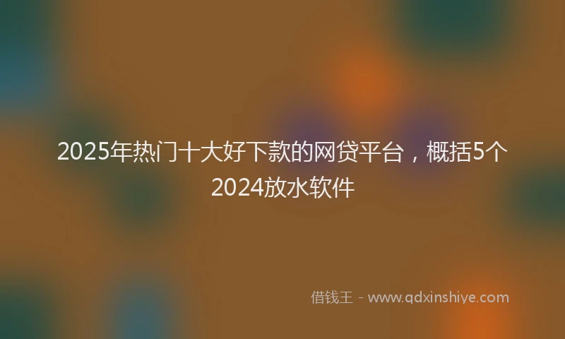2025年热门十大好下款的网贷平台，概括5个2024放水软件