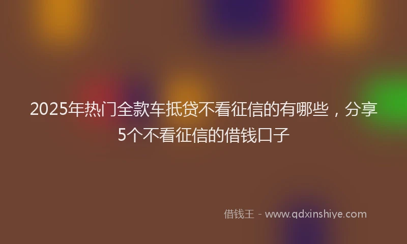 2025年热门全款车抵贷不看征信的有哪些，分享5个不看征信的借钱口子