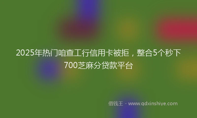 2025年热门咱查工行信用卡被拒，整合5个秒下700芝麻分贷款平台