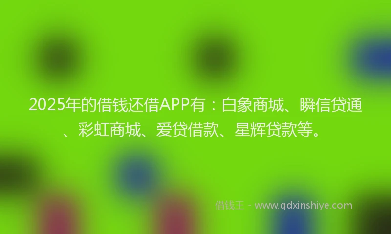 2025年的借钱还借APP有：白象商城、瞬信贷通、彩虹商城、爱贷借款、星辉贷款等。