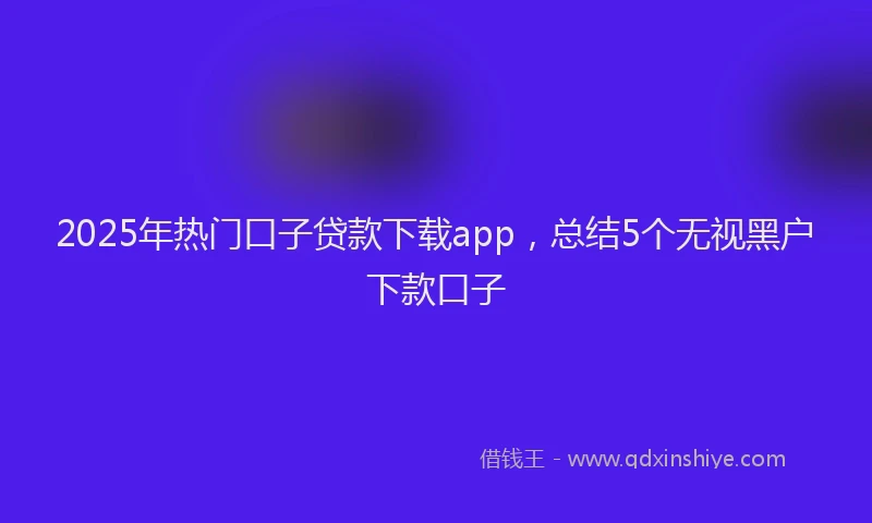 2025年热门口子贷款下载app，总结5个无视黑户下款口子