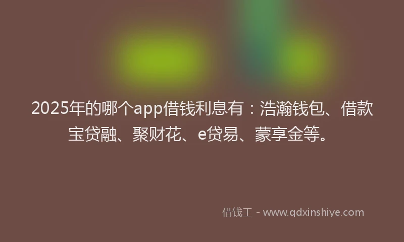 2025年的哪个app借钱利息有：浩瀚钱包、借款宝贷融、聚财花、e贷易、蒙享金等。