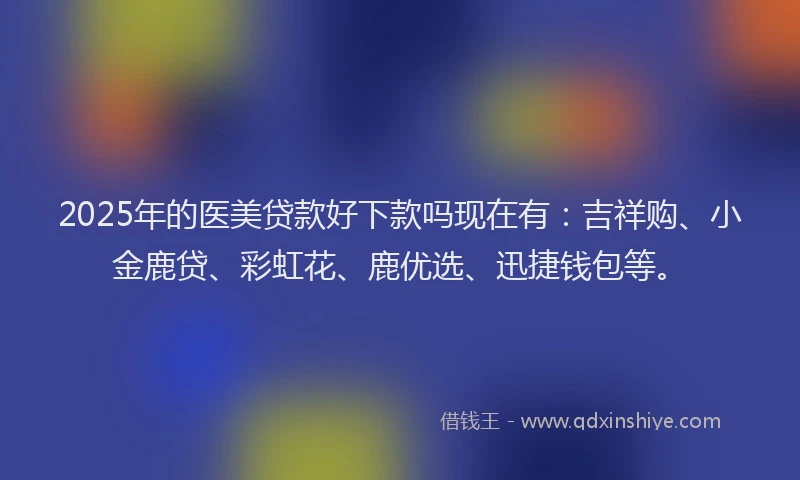 2025年的医美贷款好下款吗现在有：吉祥购、小金鹿贷、彩虹花、鹿优选、迅捷钱包等。