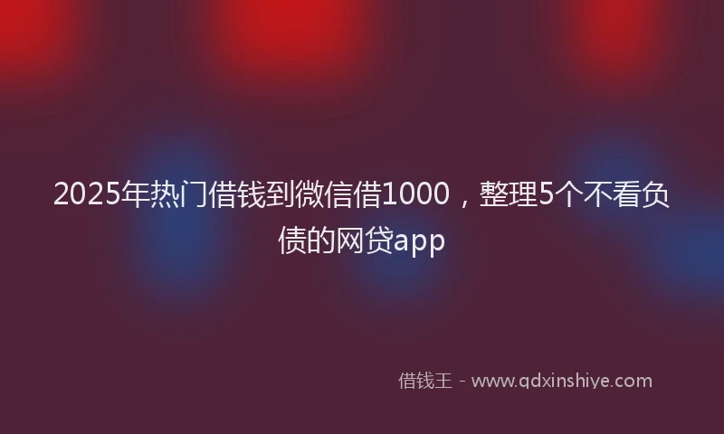 2025年热门借钱到微信借1000，整理5个不看负债的网贷app