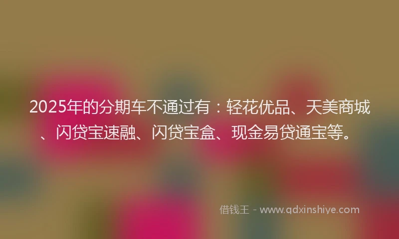 2025年的分期车不通过有：轻花优品、天美商城、闪贷宝速融、闪贷宝盒、现金易贷通宝等。