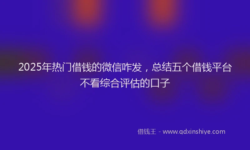 2025年热门借钱的微信咋发，总结五个借钱平台不看综合评估的口子