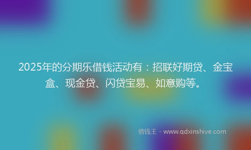 2025年的分期乐借钱活动有：招联好期贷、金宝盒、现金贷、闪贷宝易、如意购等。